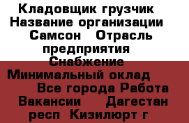 Кладовщик-грузчик › Название организации ­ Самсон › Отрасль предприятия ­ Снабжение › Минимальный оклад ­ 27 000 - Все города Работа » Вакансии   . Дагестан респ.,Кизилюрт г.